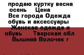 продаю куртку(весна-осень) › Цена ­ 4 000 - Все города Одежда, обувь и аксессуары » Женская одежда и обувь   . Тверская обл.,Вышний Волочек г.